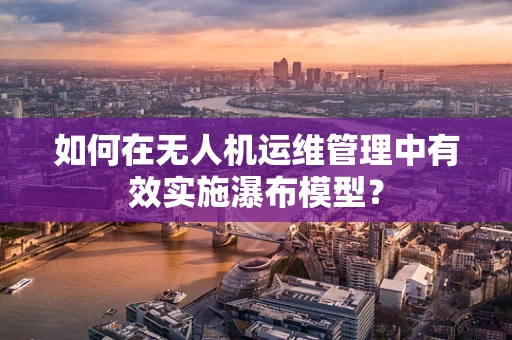 如何在无人机运维管理中有效实施瀑布模型？