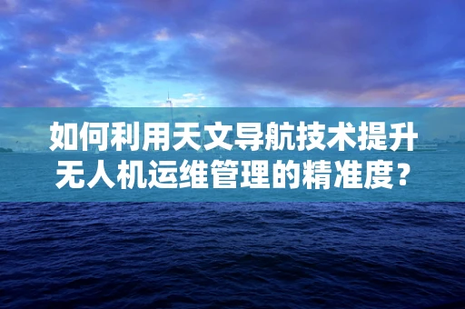 如何利用天文导航技术提升无人机运维管理的精准度？