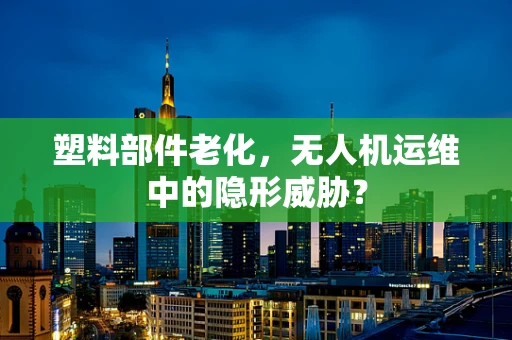 塑料部件老化，无人机运维中的隐形威胁？