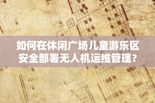 如何在休闲广场儿童游乐区安全部署无人机运维管理？