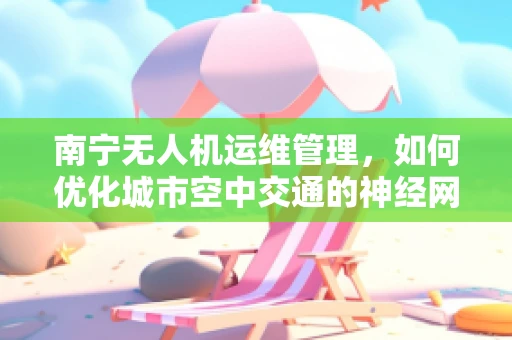 南宁无人机运维管理，如何优化城市空中交通的神经网络？