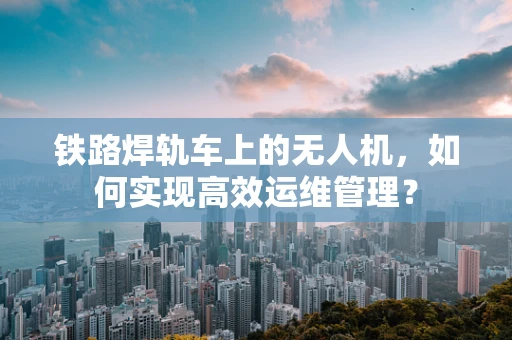 铁路焊轨车上的无人机，如何实现高效运维管理？