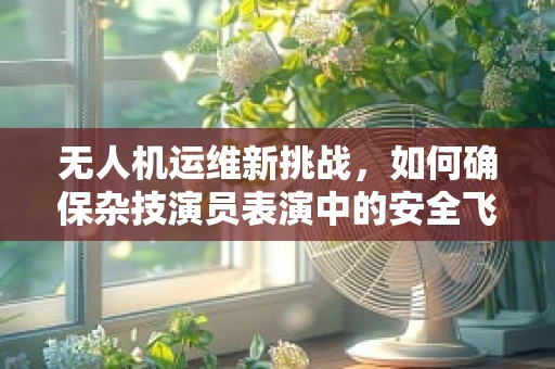 无人机运维新挑战，如何确保杂技演员表演中的安全飞行？