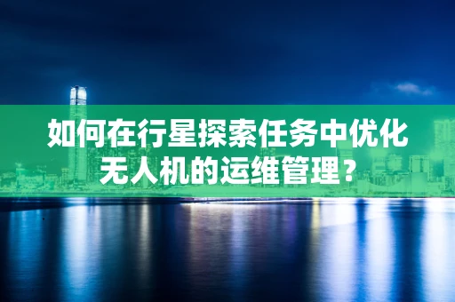 如何在行星探索任务中优化无人机的运维管理？