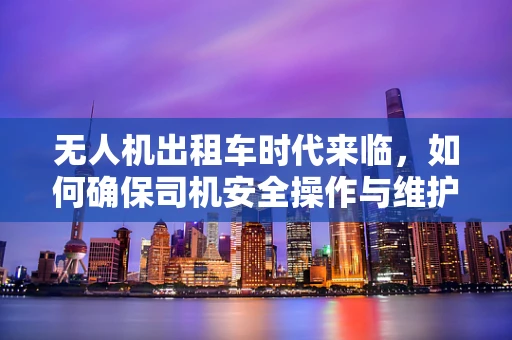 无人机出租车时代来临，如何确保司机安全操作与维护？