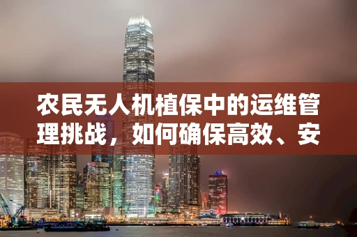 农民无人机植保中的运维管理挑战，如何确保高效、安全作业？