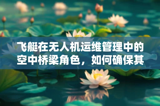 飞艇在无人机运维管理中的空中桥梁角色，如何确保其稳定与高效？