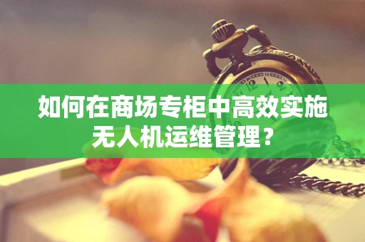 如何在商场专柜中高效实施无人机运维管理？