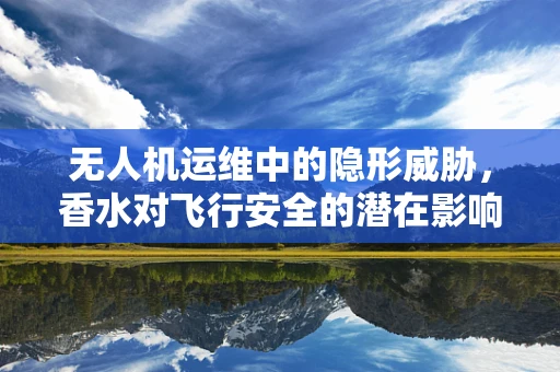 无人机运维中的隐形威胁，香水对飞行安全的潜在影响？