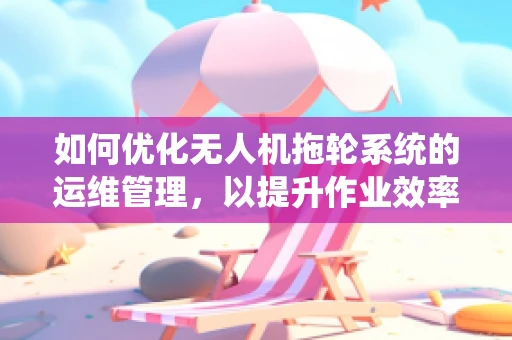 如何优化无人机拖轮系统的运维管理，以提升作业效率与安全性？