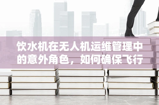 饮水机在无人机运维管理中的意外角色，如何确保飞行中的水供应？