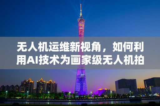 无人机运维新视角，如何利用AI技术为画家级无人机拍摄保驾护航？