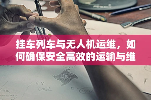 挂车列车与无人机运维，如何确保安全高效的运输与维护？