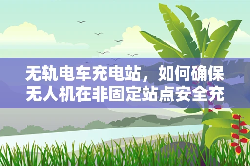 无轨电车充电站，如何确保无人机在非固定站点安全充电？