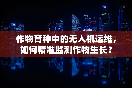 作物育种中的无人机运维，如何精准监测作物生长？