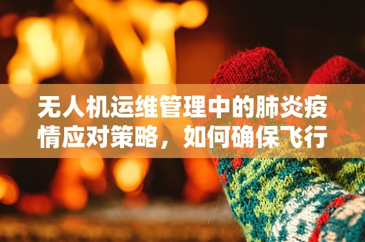 无人机运维管理中的肺炎疫情应对策略，如何确保飞行安全？