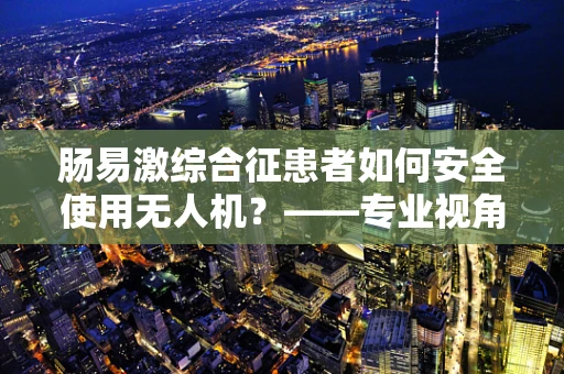 肠易激综合征患者如何安全使用无人机？——专业视角下的安全考量