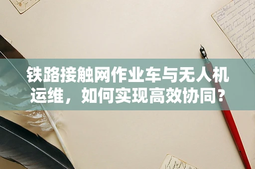 铁路接触网作业车与无人机运维，如何实现高效协同？