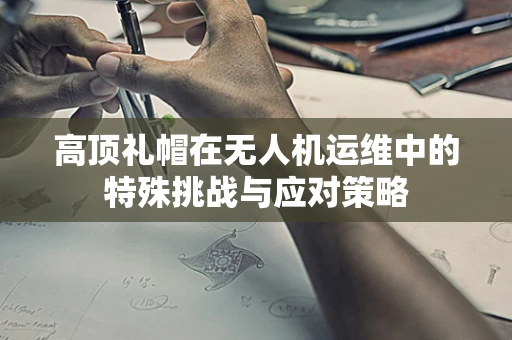 高顶礼帽在无人机运维中的特殊挑战与应对策略