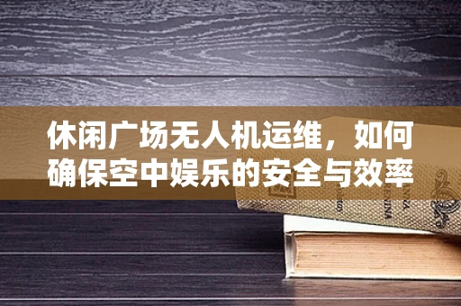 休闲广场无人机运维，如何确保空中娱乐的安全与效率？