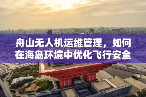 舟山无人机运维管理，如何在海岛环境中优化飞行安全与效率？