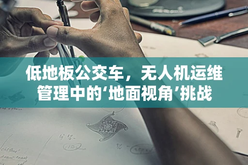 低地板公交车，无人机运维管理中的‘地面视角’挑战