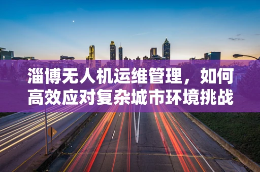 淄博无人机运维管理，如何高效应对复杂城市环境挑战？