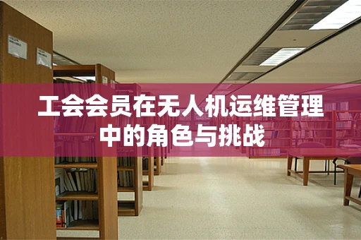 工会会员在无人机运维管理中的角色与挑战