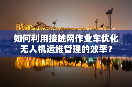 如何利用接触网作业车优化无人机运维管理的效率？