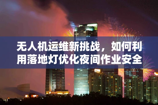 无人机运维新挑战，如何利用落地灯优化夜间作业安全？
