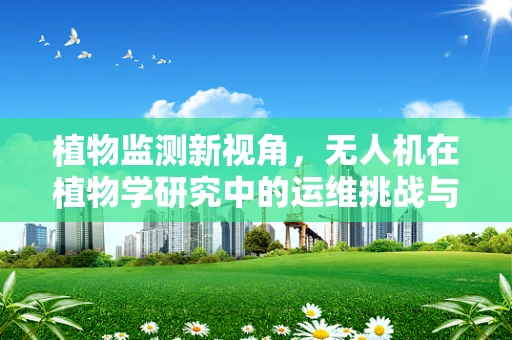 植物监测新视角，无人机在植物学研究中的运维挑战与解决方案