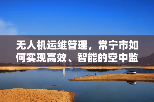 无人机运维管理，常宁市如何实现高效、智能的空中监控？
