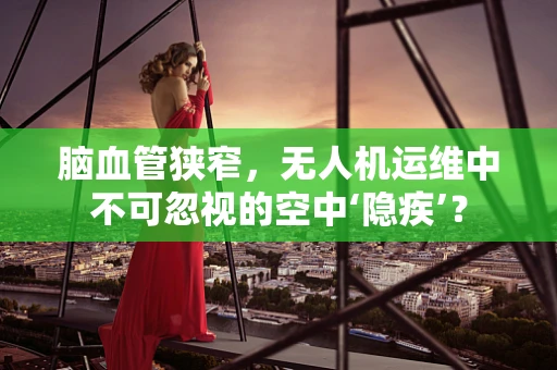 脑血管狭窄，无人机运维中不可忽视的空中‘隐疾’？