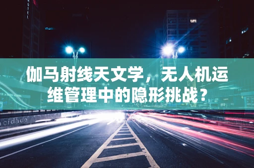 伽马射线天文学，无人机运维管理中的隐形挑战？
