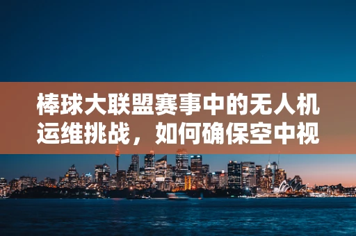 棒球大联盟赛事中的无人机运维挑战，如何确保空中视角的稳定与安全？