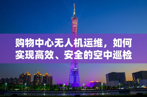 购物中心无人机运维，如何实现高效、安全的空中巡检？