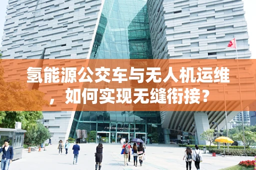 氢能源公交车与无人机运维，如何实现无缝衔接？