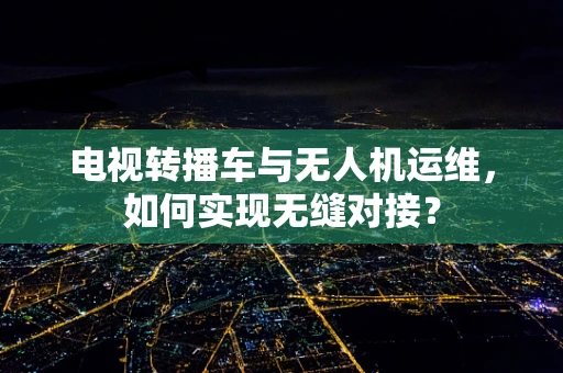 电视转播车与无人机运维，如何实现无缝对接？