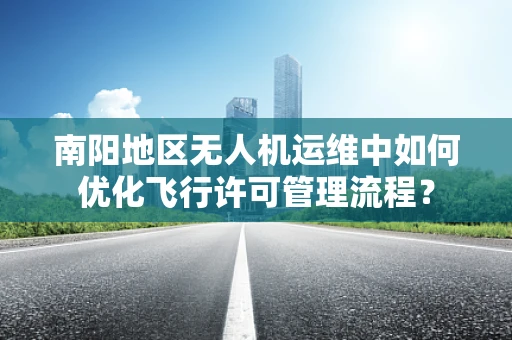 南阳地区无人机运维中如何优化飞行许可管理流程？