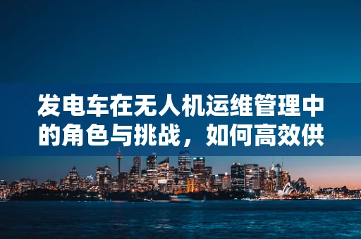 发电车在无人机运维管理中的角色与挑战，如何高效供电？