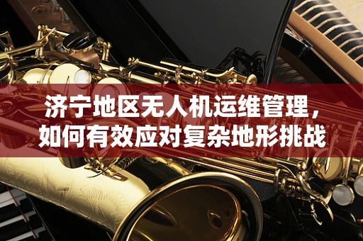 济宁地区无人机运维管理，如何有效应对复杂地形挑战？