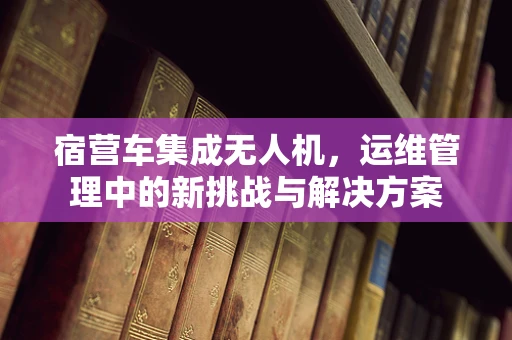 宿营车集成无人机，运维管理中的新挑战与解决方案