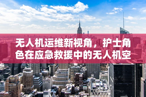 无人机运维新视角，护士角色在应急救援中的无人机空中护士