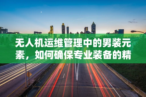 无人机运维管理中的男装元素，如何确保专业装备的精准匹配与维护？