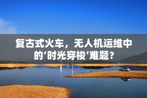 复古式火车，无人机运维中的‘时光穿梭’难题？