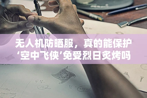 无人机防晒服，真的能保护‘空中飞侠’免受烈日炙烤吗？