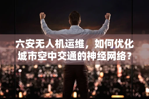 六安无人机运维，如何优化城市空中交通的神经网络？
