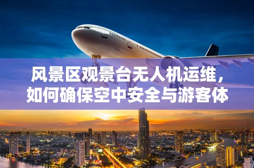 风景区观景台无人机运维，如何确保空中安全与游客体验？