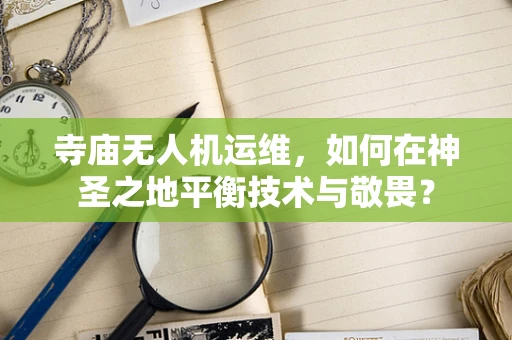 寺庙无人机运维，如何在神圣之地平衡技术与敬畏？