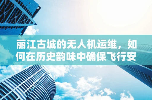 丽江古城的无人机运维，如何在历史韵味中确保飞行安全？